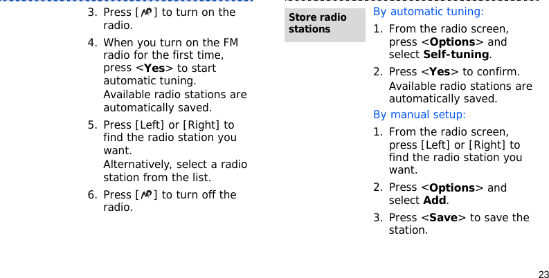 233. Press [ ] to turn on the radio.4. When you turn on the FM radio for the first time, press &lt;Yes&gt; to start automatic tuning. Available radio stations are automatically saved.5. Press [Left] or [Right] to find the radio station you want.Alternatively, select a radio station from the list.6. Press [ ] to turn off the radio.By automatic tuning:1. From the radio screen, press &lt;Options&gt; and select Self-tuning.2. Press &lt;Yes&gt; to confirm. Available radio stations are automatically saved.By manual setup:1. From the radio screen, press [Left] or [Right] to find the radio station you want.2. Press &lt;Options&gt; and select Add.3. Press &lt;Save&gt; to save the station.Store radio stations