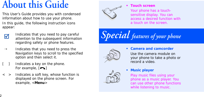 2About this GuideThis User’s Guide provides you with condensed information about how to use your phone. In this guide, the following instruction icons appear:Indicates that you need to pay careful attention to the subsequent information regarding safety or phone features.  →Indicates that you need to press the Navigation keys to scroll to the specified option and then select it.[ ] Indicates a key on the phone. For example, [ ]&lt; &gt; Indicates a soft key, whose function is displayed on the phone screen. For example, &lt;Menu&gt;• Touch screenYour phone has a touch-sensitive display. You can access a desired function with a touch on the screen.Special features of your phone• Camera and camcorderUse the camera module on your phone to take a photo or record a video.•Music playerPlay music files using your phone as a music player. You can use other phone functions while listening to music.