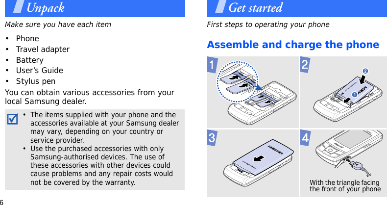 6UnpackMake sure you have each item• Phone• Travel adapter• Battery• User’s Guide• Stylus penYou can obtain various accessories from your local Samsung dealer.Get startedFirst steps to operating your phoneAssemble and charge the phone•  The items supplied with your phone and the accessories available at your Samsung dealer may vary, depending on your country or service provider.•  Use the purchased accessories with only Samsung-authorised devices. The use of these accessories with other devices could cause problems and any repair costs would not be covered by the warranty.With the triangle facing the front of your phone