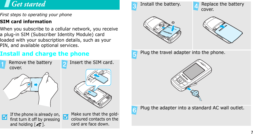 7Get startedFirst steps to operating your phoneSIM card informationWhen you subscribe to a cellular network, you receive a plug-in SIM (Subscriber Identity Module) card loaded with your subscription details, such as your PIN, and available optional services.Install and charge the phone Remove the battery cover.If the phone is already on, first turn it off by pressing and holding [ ]. Insert the SIM card.Make sure that the gold-coloured contacts on the card are face down. Install the battery.  Replace the battery cover. Plug the travel adapter into the phone. Plug the adapter into a standard AC wall outlet.
