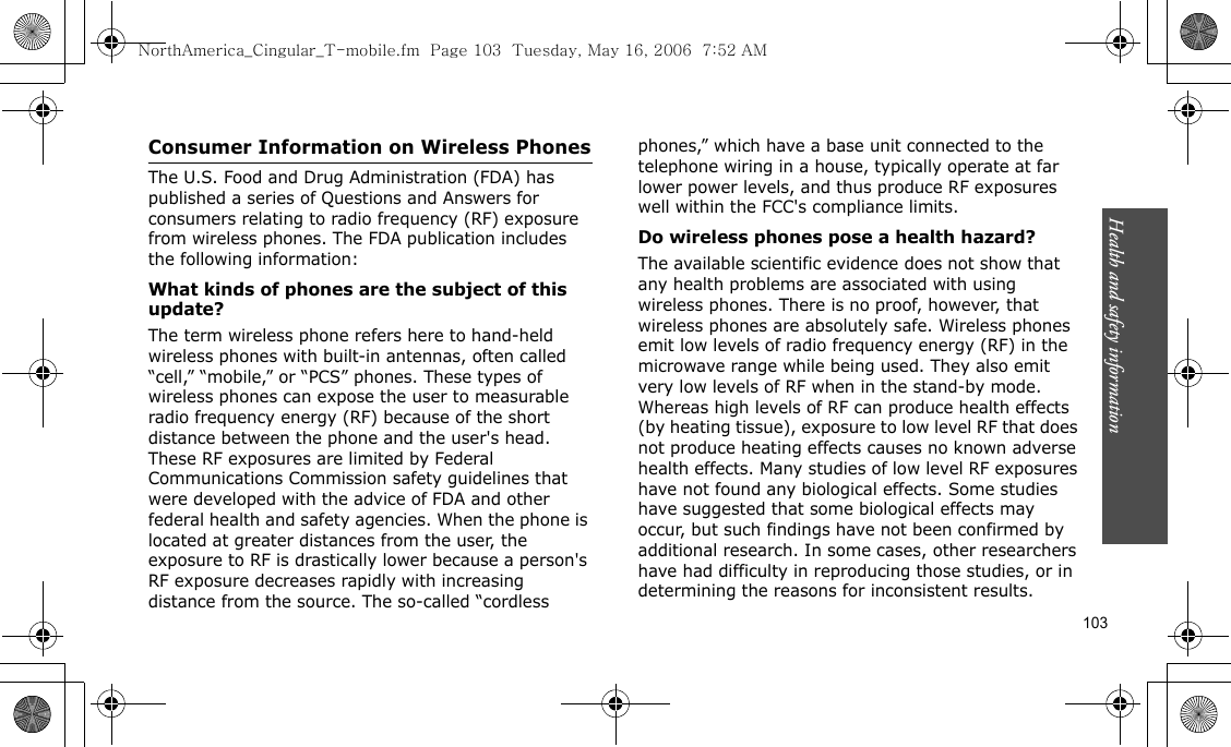 Health and safety information    103Consumer Information on Wireless PhonesThe U.S. Food and Drug Administration (FDA) has published a series of Questions and Answers for consumers relating to radio frequency (RF) exposure from wireless phones. The FDA publication includes the following information:What kinds of phones are the subject of this update?The term wireless phone refers here to hand-held wireless phones with built-in antennas, often called “cell,” “mobile,” or “PCS” phones. These types of wireless phones can expose the user to measurable radio frequency energy (RF) because of the short distance between the phone and the user&apos;s head. These RF exposures are limited by Federal Communications Commission safety guidelines that were developed with the advice of FDA and other federal health and safety agencies. When the phone is located at greater distances from the user, the exposure to RF is drastically lower because a person&apos;s RF exposure decreases rapidly with increasing distance from the source. The so-called “cordless phones,” which have a base unit connected to the telephone wiring in a house, typically operate at far lower power levels, and thus produce RF exposures well within the FCC&apos;s compliance limits.Do wireless phones pose a health hazard?The available scientific evidence does not show that any health problems are associated with using wireless phones. There is no proof, however, that wireless phones are absolutely safe. Wireless phones emit low levels of radio frequency energy (RF) in the microwave range while being used. They also emit very low levels of RF when in the stand-by mode. Whereas high levels of RF can produce health effects (by heating tissue), exposure to low level RF that does not produce heating effects causes no known adverse health effects. Many studies of low level RF exposures have not found any biological effects. Some studies have suggested that some biological effects may occur, but such findings have not been confirmed by additional research. In some cases, other researchers have had difficulty in reproducing those studies, or in determining the reasons for inconsistent results.NorthAmerica_Cingular_T-mobile.fm  Page 103  Tuesday, May 16, 2006  7:52 AM