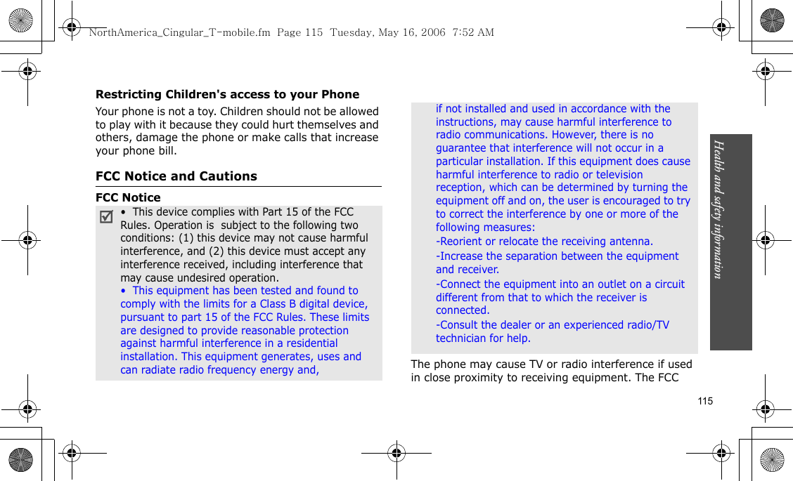 Health and safety information    115Restricting Children&apos;s access to your PhoneYour phone is not a toy. Children should not be allowed to play with it because they could hurt themselves and others, damage the phone or make calls that increase your phone bill.FCC Notice and CautionsFCC NoticeThe phone may cause TV or radio interference if used in close proximity to receiving equipment. The FCC •  This device complies with Part 15 of the FCC Rules. Operation is  subject to the following two conditions: (1) this device may not cause harmful interference, and (2) this device must accept any interference received, including interference that may cause undesired operation.•  This equipment has been tested and found to comply with the limits for a Class B digital device, pursuant to part 15 of the FCC Rules. These limits are designed to provide reasonable protection against harmful interference in a residential installation. This equipment generates, uses and can radiate radio frequency energy and,if not installed and used in accordance with the instructions, may cause harmful interference to radio communications. However, there is no guarantee that interference will not occur in a particular installation. If this equipment does cause harmful interference to radio or television reception, which can be determined by turning the equipment off and on, the user is encouraged to try to correct the interference by one or more of the following measures:-Reorient or relocate the receiving antenna. -Increase the separation between the equipment and receiver. -Connect the equipment into an outlet on a circuit different from that to which the receiver is connected. -Consult the dealer or an experienced radio/TV technician for help.NorthAmerica_Cingular_T-mobile.fm  Page 115  Tuesday, May 16, 2006  7:52 AM