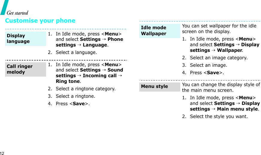 12Get startedCustomise your phone1. In Idle mode, press &lt;Menu&gt; and select Settings → Phone settings → Language.2. Select a language.1. In Idle mode, press &lt;Menu&gt; and select Settings → Sound settings → Incoming call → Ring tone.2. Select a ringtone category.3. Select a ringtone.4. Press &lt;Save&gt;.Display languageCall ringer melodyYou can set wallpaper for the idle screen on the display.1. In Idle mode, press &lt;Menu&gt; and select Settings → Display settings → Wallpaper.2. Select an image category.3. Select an image.4. Press &lt;Save&gt;.You can change the display style of the main menu screen.1. In Idle mode, press &lt;Menu&gt; and select Settings → Display settings → Main menu style.2. Select the style you want.Idle mode Wallpaper Menu style