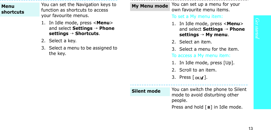 13Get startedYou can set the Navigation keys to function as shortcuts to access your favourite menus.1. In Idle mode, press &lt;Menu&gt; and select Settings → Phone settings → Shortcuts.2. Select a key.3. Select a menu to be assigned to the key.Menu shortcuts You can set up a menu for your own favourite menu items.To set a My menu item:1. In Idle mode, press &lt;Menu&gt; and select Settings → Phone settings → My menu.2. Select an item.3. Select a menu for the item.To access a My menu item:1. In Idle mode, press [Up].2. Scroll to an item.3. Press [ ].You can switch the phone to Silent mode to avoid disturbing other people.Press and hold [] in Idle mode.My Menu modeSilent mode