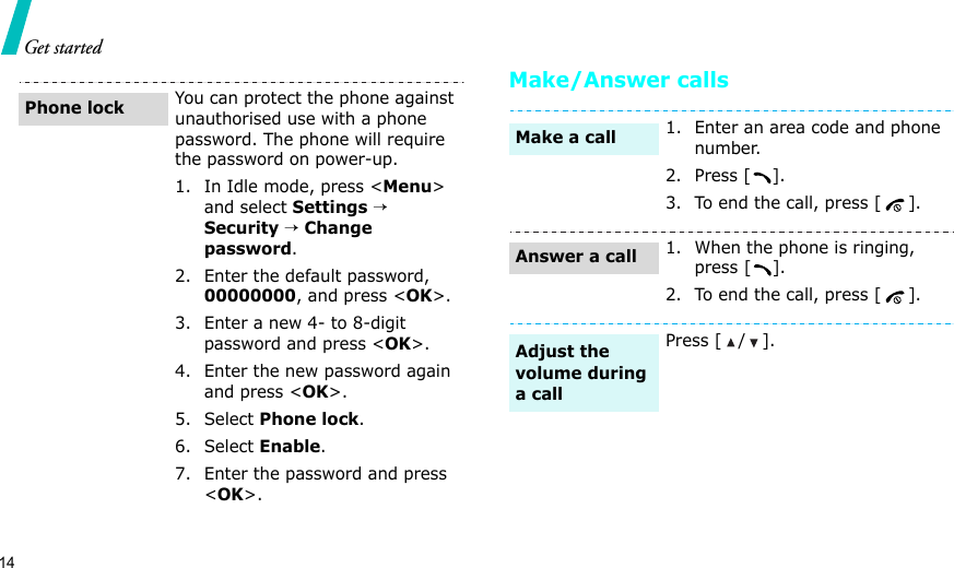 14Get startedMake/Answer callsYou can protect the phone against unauthorised use with a phone password. The phone will require the password on power-up.1. In Idle mode, press &lt;Menu&gt; and select Settings → Security → Change password.2. Enter the default password, 00000000, and press &lt;OK&gt;.3. Enter a new 4- to 8-digit password and press &lt;OK&gt;.4. Enter the new password again and press &lt;OK&gt;.5. Select Phone lock.6. Select Enable.7. Enter the password and press &lt;OK&gt;.Phone lock1. Enter an area code and phone number.2. Press [ ].3. To end the call, press [ ].1. When the phone is ringing, press [ ].2. To end the call, press [ ].Press [ / ].Make a callAnswer a callAdjust the volume during a call
