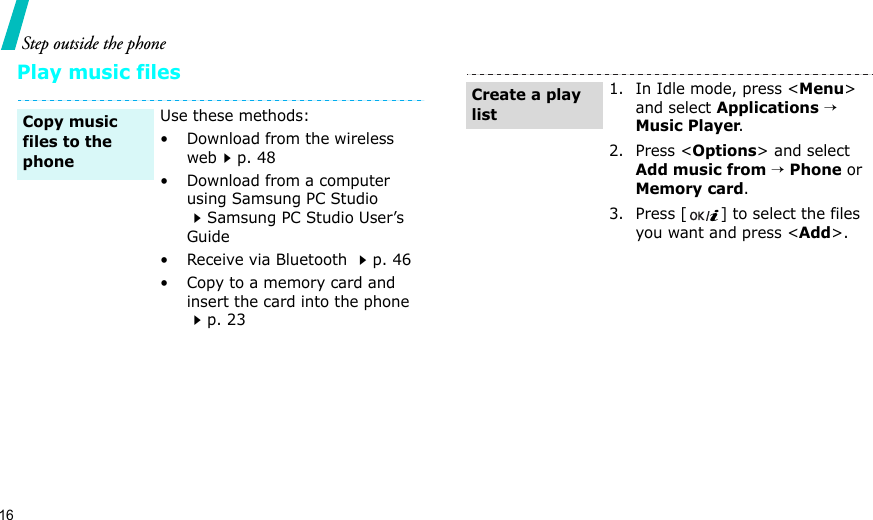 16Step outside the phonePlay music filesUse these methods:• Download from the wireless webp. 48• Download from a computer using Samsung PC Studio Samsung PC Studio User’s Guide• Receive via Bluetooth p. 46• Copy to a memory card and insert the card into the phone p. 23Copy music files to the phone1. In Idle mode, press &lt;Menu&gt; and select Applications → Music Player.2. Press &lt;Options&gt; and select Add music from → Phone or Memory card.3. Press [ ] to select the files you want and press &lt;Add&gt;.Create a play list