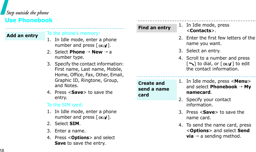 18Step outside the phoneUse PhonebookTo the phone’s memory:1. In Idle mode, enter a phone number and press [].2. Select Phone → New → a number type.3. Specify the contact information: First name, Last name, Mobile, Home, Office, Fax, Other, Email, Graphic ID, Ringtone, Group, and Notes.4. Press &lt;Save&gt; to save the entry.To t he SI M c ar d:1. In Idle mode, enter a phone number and press [].2. Select SIM.3. Enter a name.4. Press &lt;Options&gt; and select Save to save the entry.Add an entry1. In Idle mode, press &lt;Contacts&gt;.2. Enter the first few letters of the name you want.3. Select an entry.4. Scroll to a number and press [ ] to dial, or [ ] to edit the contact information.1. In Idle mode, press &lt;Menu&gt; and select Phonebook → My namecard.2. Specify your contact information.3. Press &lt;Save&gt; to save the name card.4. To send the name card, press &lt;Options&gt; and select Send via → a sending method.Find an entryCreate and send a name card