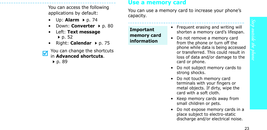 23Step outside the phoneUse a memory cardYou can use a memory card to increase your phone’s capacity.You can access the following applications by default:•Up: Alarm p. 74•Down: Converter p. 80•Left: Text message p. 52• Right: Calendar p. 75You can change the shortcuts in Advanced shortcuts. p. 89• Frequent erasing and writing will shorten a memory card’s lifespan.• Do not remove a memory card from the phone or turn off the phone while data is being accessed or transferred. This could result in loss of data and/or damage to the card or phone.• Do not subject memory cards to strong shocks.• Do not touch memory card terminals with your fingers or metal objects. If dirty, wipe the card with a soft cloth.• Keep memory cards away from small children or pets.• Do not expose memory cards in a place subject to electro-static discharge and/or electrical noise.Important memory card information
