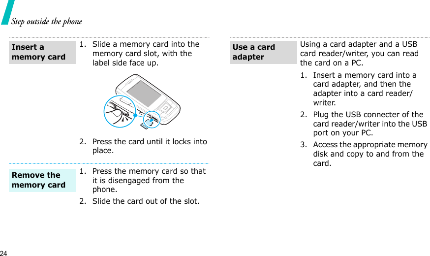 24Step outside the phone1. Slide a memory card into the memory card slot, with the label side face up.2. Press the card until it locks into place.1. Press the memory card so that it is disengaged from the phone.2. Slide the card out of the slot.Insert a memory cardRemove the memory cardUsing a card adapter and a USB card reader/writer, you can read the card on a PC.1. Insert a memory card into a card adapter, and then the adapter into a card reader/writer.2. Plug the USB connecter of the card reader/writer into the USB port on your PC.3. Access the appropriate memory disk and copy to and from the card.Use a card adapter
