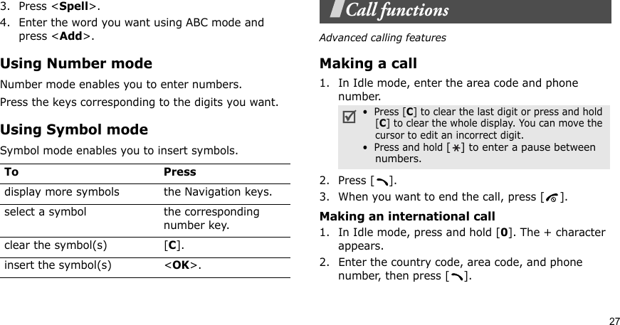 273. Press &lt;Spell&gt;.4. Enter the word you want using ABC mode and press &lt;Add&gt;.Using Number modeNumber mode enables you to enter numbers. Press the keys corresponding to the digits you want.Using Symbol modeSymbol mode enables you to insert symbols.Call functionsAdvanced calling featuresMaking a call1. In Idle mode, enter the area code and phone number.2. Press [ ].3. When you want to end the call, press [ ].Making an international call1. In Idle mode, press and hold [0]. The + character appears.2. Enter the country code, area code, and phone number, then press [ ].To Pressdisplay more symbols the Navigation keys. select a symbol the corresponding number key.clear the symbol(s) [C]. insert the symbol(s) &lt;OK&gt;.•  Press [C] to clear the last digit or press and hold [C] to clear the whole display. You can move the cursor to edit an incorrect digit.•  Press and hold [] to enter a pause between numbers.