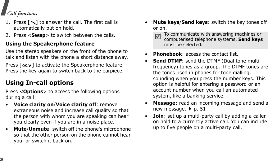 30Call functions1. Press [ ] to answer the call. The first call is automatically put on hold.2. Press &lt;Swap&gt; to switch between the calls.Using the Speakerphone featureUse the stereo speakers on the front of the phone to talk and listen with the phone a short distance away.Press [ ] to activate the Speakerphone feature. Press the key again to switch back to the earpiece.Using In-call optionsPress &lt;Options&gt; to access the following options during a call:•Voice clarity on/Voice clarity off: remove extraneous noise and increase call quality so that the person with whom you are speaking can hear you clearly even if you are in a noise place.•Mute/Unmute: switch off the phone&apos;s microphone so that the other person on the phone cannot hear you, or switch it back on.•Mute keys/Send keys: switch the key tones off or on.•Phonebook: access the contact list.•Send DTMF: send the DTMF (Dual tone multi-frequency) tones as a group. The DTMF tones are the tones used in phones for tone dialling, sounding when you press the number keys. This option is helpful for entering a password or an account number when you call an automated system, like a banking service.•Message: read an incoming message and send a new message.p. 51•Join: set up a multi-party call by adding a caller on hold to a currently active call. You can include up to five people on a multi-party call.To communicate with answering machines or computerised telephone systems, Send keys must be selected.
