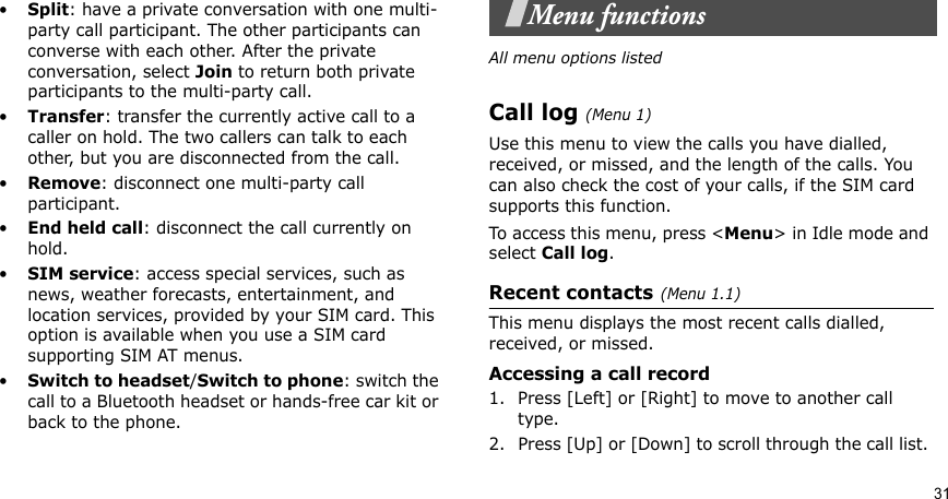31•Split: have a private conversation with one multi-party call participant. The other participants can converse with each other. After the private conversation, select Join to return both private participants to the multi-party call.•Transfer: transfer the currently active call to a caller on hold. The two callers can talk to each other, but you are disconnected from the call.•Remove: disconnect one multi-party call participant.•End held call: disconnect the call currently on hold.•SIM service: access special services, such as news, weather forecasts, entertainment, and location services, provided by your SIM card. This option is available when you use a SIM card supporting SIM AT menus.•Switch to headset/Switch to phone: switch the call to a Bluetooth headset or hands-free car kit or back to the phone.Menu functionsAll menu options listedCall log(Menu 1) Use this menu to view the calls you have dialled, received, or missed, and the length of the calls. You can also check the cost of your calls, if the SIM card supports this function.To access this menu, press &lt;Menu&gt; in Idle mode and select Call log.Recent contacts(Menu 1.1)This menu displays the most recent calls dialled, received, or missed. Accessing a call record1. Press [Left] or [Right] to move to another call type.2. Press [Up] or [Down] to scroll through the call list. 