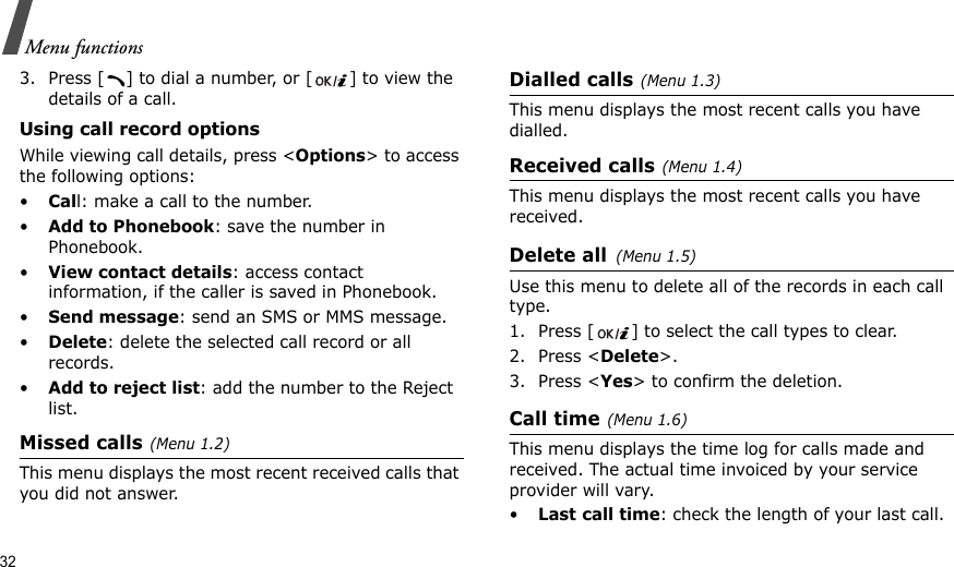 32Menu functions3. Press [ ] to dial a number, or [ ] to view the details of a call.Using call record optionsWhile viewing call details, press &lt;Options&gt; to access the following options:•Call: make a call to the number.•Add to Phonebook: save the number in Phonebook.•View contact details: access contact information, if the caller is saved in Phonebook.•Send message: send an SMS or MMS message.•Delete: delete the selected call record or all records.•Add to reject list: add the number to the Reject list.Missed calls(Menu 1.2)This menu displays the most recent received calls that you did not answer.Dialled calls(Menu 1.3)This menu displays the most recent calls you have dialled.Received calls(Menu 1.4) This menu displays the most recent calls you have received.Delete all(Menu 1.5) Use this menu to delete all of the records in each call type.1. Press [ ] to select the call types to clear. 2. Press &lt;Delete&gt;. 3. Press &lt;Yes&gt; to confirm the deletion.Call time(Menu 1.6) This menu displays the time log for calls made and received. The actual time invoiced by your service provider will vary.•Last call time: check the length of your last call.