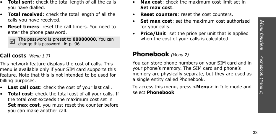 Menu functions    Phonebook(Menu 2)33•Total sent: check the total length of all the calls you have dialled.•Total received: check the total length of all the calls you have received.•Reset timers: reset the call timers. You need to enter the phone password.Call costs(Menu 1.7) This network feature displays the cost of calls. This menu is available only if your SIM card supports this feature. Note that this is not intended to be used for billing purposes.•Last call cost: check the cost of your last call.•Total cost: check the total cost of all your calls. If the total cost exceeds the maximum cost set in Set max cost, you must reset the counter before you can make another call.•Max cost: check the maximum cost limit set in Set max cost.•Reset counters: reset the cost counters.•Set max cost: set the maximum cost authorised for your calls.•Price/Unit: set the price per unit that is applied when the cost of your calls is calculated.Phonebook(Menu 2)You can store phone numbers on your SIM card and in your phone’s memory. The SIM card and phone’s memory are physically separate, but they are used as a single entity called Phonebook.To access this menu, press &lt;Menu&gt; in Idle mode and select Phonebook.The password is preset to 00000000. You can change this password.p. 96