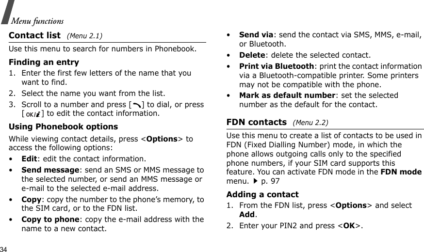 34Menu functionsContact list (Menu 2.1)Use this menu to search for numbers in Phonebook.Finding an entry1. Enter the first few letters of the name that you want to find.2. Select the name you want from the list.3. Scroll to a number and press [ ] to dial, or press [ ] to edit the contact information.Using Phonebook optionsWhile viewing contact details, press &lt;Options&gt; to access the following options:•Edit: edit the contact information.•Send message: send an SMS or MMS message to the selected number, or send an MMS message or e-mail to the selected e-mail address.•Copy: copy the number to the phone’s memory, to the SIM card, or to the FDN list.•Copy to phone: copy the e-mail address with the name to a new contact.•Send via: send the contact via SMS, MMS, e-mail, or Bluetooth. •Delete: delete the selected contact.•Print via Bluetooth: print the contact information via a Bluetooth-compatible printer. Some printers may not be compatible with the phone.•Mark as default number: set the selected number as the default for the contact.FDN contacts (Menu 2.2)Use this menu to create a list of contacts to be used in FDN (Fixed Dialling Number) mode, in which the phone allows outgoing calls only to the specified phone numbers, if your SIM card supports this feature. You can activate FDN mode in the FDN mode menu.p. 97Adding a contact1. From the FDN list, press &lt;Options&gt; and select Add.2. Enter your PIN2 and press &lt;OK&gt;.