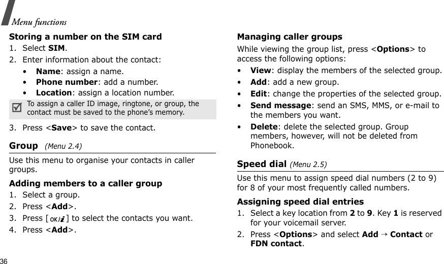 36Menu functionsStoring a number on the SIM card1. Select SIM.2. Enter information about the contact:•Name: assign a name.•Phone number: add a number.•Location: assign a location number.3. Press &lt;Save&gt; to save the contact.Group (Menu 2.4)Use this menu to organise your contacts in caller groups.Adding members to a caller group1. Select a group.2. Press &lt;Add&gt;.3. Press [ ] to select the contacts you want.4. Press &lt;Add&gt;.Managing caller groupsWhile viewing the group list, press &lt;Options&gt; to access the following options:•View: display the members of the selected group.•Add: add a new group.•Edit: change the properties of the selected group.•Send message: send an SMS, MMS, or e-mail to the members you want.•Delete: delete the selected group. Group members, however, will not be deleted from Phonebook.Speed dial (Menu 2.5)Use this menu to assign speed dial numbers (2 to 9) for 8 of your most frequently called numbers.Assigning speed dial entries1. Select a key location from 2 to 9. Key 1 is reserved for your voicemail server.2. Press &lt;Options&gt; and select Add → Contact or FDN contact.To assign a caller ID image, ringtone, or group, the contact must be saved to the phone’s memory.
