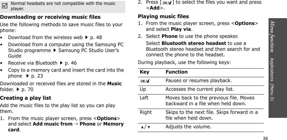 Menu functions    Applications(Menu 3)39Downloading or receiving music filesUse the following methods to save music files to your phone:• Download from the wireless webp. 48• Download from a computer using the Samsung PC Studio programmeSamsung PC Studio User’s Guide• Receive via Bluetoothp. 46• Copy to a memory card and insert the card into the phone p. 23Downloaded or received files are stored in the Music folder.p. 70Creating a play listAdd the music files to the play list so you can play them.1. From the music player screen, press &lt;Options&gt; and select Add music from → Phone or Memory card.2. Press [ ] to select the files you want and press &lt;Add&gt;.Playing music files1. From the music player screen, press &lt;Options&gt; and select Play via.2. Select Phone to use the phone speaker. Select Bluetooth stereo headset to use a Bluetooth stereo headset and then search for and connect the phone to the headset.During playback, use the following keys:Normal headsets are not compatible with the music     player. Key FunctionPauses or resumes playback.Up Accesses the current play list.Left Moves back to the previous file. Moves backward in a file when held down.Right Skips to the next file. Skips forward in a file when held down./ Adjusts the volume.