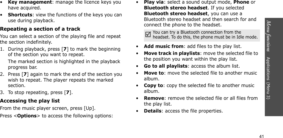 Menu functions    Applications(Menu 3)41•Key management: manage the licence keys you have acquired.•Shortcuts: view the functions of the keys you can use during playback.Repeating a section of a trackYou can select a section of the playing file and repeat the section indefinitely.1. During playback, press [7] to mark the beginning of the section you want to repeat.The marked section is highlighted in the playback progress bar.2. Press [7] again to mark the end of the section you wish to repeat. The player repeats the marked section.3. To stop repeating, press [7].Accessing the play listFrom the music player screen, press [Up].Press &lt;Options&gt; to access the following options:•Play via: select a sound output mode, Phone or Bluetooth stereo headset. If you selected Bluetooth stereo headset, you can use a Bluetooth stereo headset and then search for and connect the phone to the headset.  •Add music from: add files to the play list.•Move track in playlists: move the selected file to the position you want within the play list.•Go to all playlists: access the album list.•Move to: move the selected file to another music album.•Copy to: copy the selected file to another music album.•Remove: remove the selected file or all files from the play list.•Details: access the file properties.You can try a Bluetooth connection from the headset. To do this, the phone must be in Idle mode.