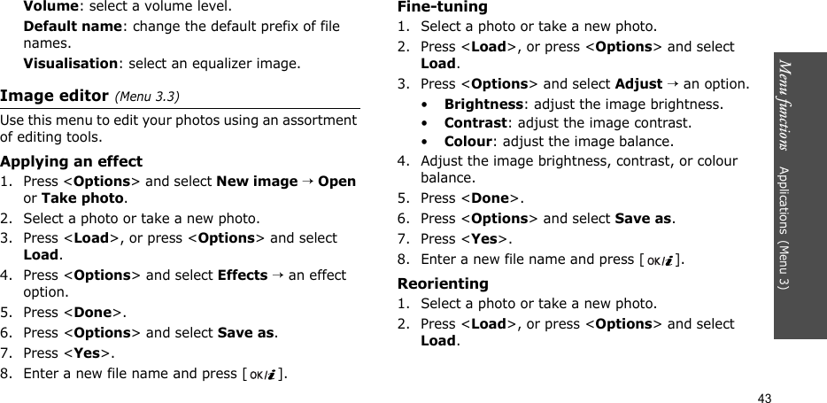 Menu functions    Applications(Menu 3)43Volume: select a volume level.Default name: change the default prefix of file names.Visualisation: select an equalizer image.Image editor(Menu 3.3)Use this menu to edit your photos using an assortment of editing tools.Applying an effect1. Press &lt;Options&gt; and select New image → Open or Take photo.2. Select a photo or take a new photo.3. Press &lt;Load&gt;, or press &lt;Options&gt; and select Load.4. Press &lt;Options&gt; and select Effects → an effect option.5. Press &lt;Done&gt;.6. Press &lt;Options&gt; and select Save as.7. Press &lt;Yes&gt;.8. Enter a new file name and press [ ]. Fine-tuning1. Select a photo or take a new photo.2. Press &lt;Load&gt;, or press &lt;Options&gt; and select Load.3. Press &lt;Options&gt; and select Adjust → an option.•Brightness: adjust the image brightness.•Contrast: adjust the image contrast.•Colour: adjust the image balance.4. Adjust the image brightness, contrast, or colour balance.5. Press &lt;Done&gt;.6. Press &lt;Options&gt; and select Save as.7. Press &lt;Yes&gt;.8. Enter a new file name and press [ ].Reorienting1. Select a photo or take a new photo.2. Press &lt;Load&gt;, or press &lt;Options&gt; and select Load.