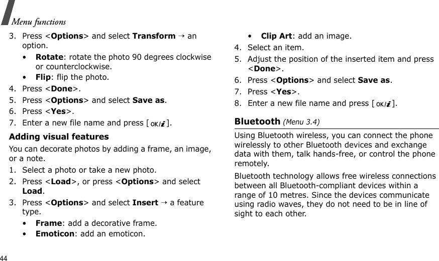 44Menu functions3. Press &lt;Options&gt; and select Transform → an option.•Rotate: rotate the photo 90 degrees clockwise or counterclockwise.•Flip: flip the photo.4. Press &lt;Done&gt;.5. Press &lt;Options&gt; and select Save as.6. Press &lt;Yes&gt;.7. Enter a new file name and press []. Adding visual featuresYou can decorate photos by adding a frame, an image, or a note.1. Select a photo or take a new photo.2. Press &lt;Load&gt;, or press &lt;Options&gt; and select Load.3. Press &lt;Options&gt; and select Insert → a feature type.•Frame: add a decorative frame.•Emoticon: add an emoticon.•Clip Art: add an image.4. Select an item.5. Adjust the position of the inserted item and press &lt;Done&gt;.6. Press &lt;Options&gt; and select Save as.7. Press &lt;Yes&gt;.8. Enter a new file name and press [ ]. Bluetooth (Menu 3.4) Using Bluetooth wireless, you can connect the phone wirelessly to other Bluetooth devices and exchange data with them, talk hands-free, or control the phone remotely.Bluetooth technology allows free wireless connections between all Bluetooth-compliant devices within a range of 10 metres. Since the devices communicate using radio waves, they do not need to be in line of sight to each other.