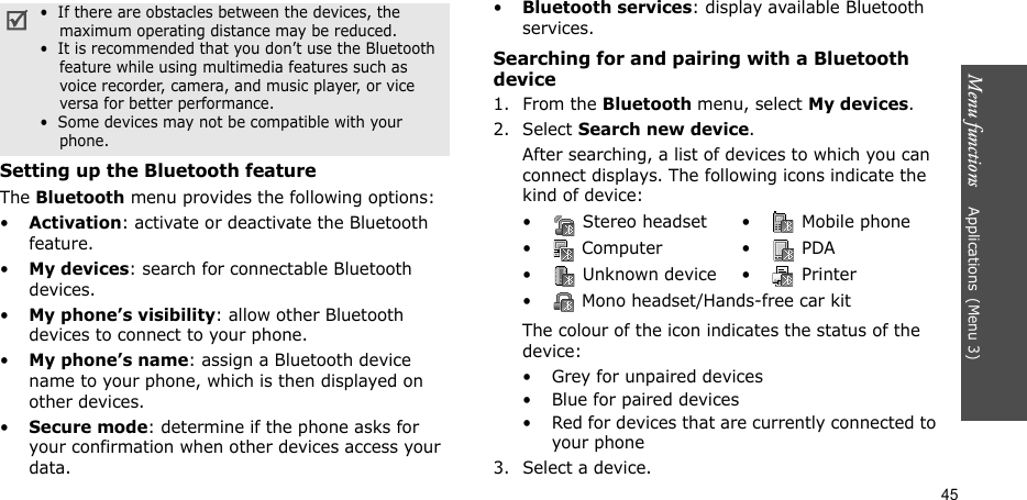 Menu functions    Applications(Menu 3)45Setting up the Bluetooth featureThe Bluetooth menu provides the following options:•Activation: activate or deactivate the Bluetooth feature.•My devices: search for connectable Bluetooth devices.•My phone’s visibility: allow other Bluetooth devices to connect to your phone.•My phone’s name: assign a Bluetooth device name to your phone, which is then displayed on other devices.•Secure mode: determine if the phone asks for your confirmation when other devices access your data.•Bluetooth services: display available Bluetooth services. Searching for and pairing with a Bluetooth device1. From the Bluetooth menu, select My devices.2. Select Search new device.After searching, a list of devices to which you can connect displays. The following icons indicate the kind of device:The colour of the icon indicates the status of the device:• Grey for unpaired devices• Blue for paired devices• Red for devices that are currently connected to your phone3. Select a device.•  If there are obstacles between the devices, the maximum operating distance may be reduced.•  It is recommended that you don’t use the Bluetooth feature while using multimedia features such as voice recorder, camera, and music player, or vice versa for better performance.•  Some devices may not be compatible with your phone.•  Stereo headset •  Mobile phone• Computer • PDA•  Unknown device •  Printer•  Mono headset/Hands-free car kit