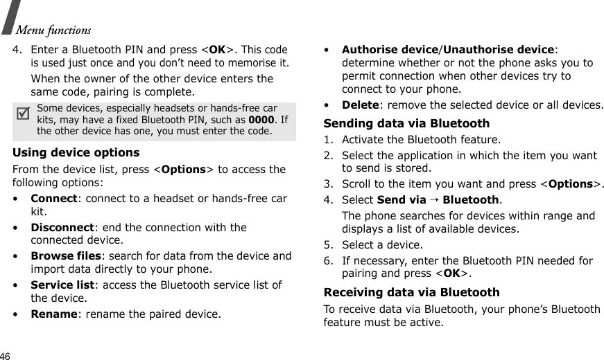 46Menu functions4. Enter a Bluetooth PIN and press &lt;OK&gt;. This code is used just once and you don’t need to memorise it.When the owner of the other device enters the same code, pairing is complete.Using device optionsFrom the device list, press &lt;Options&gt; to access the following options:•Connect: connect to a headset or hands-free car kit.•Disconnect: end the connection with the connected device.•Browse files: search for data from the device and import data directly to your phone.•Service list: access the Bluetooth service list of the device.•Rename: rename the paired device.•Authorise device/Unauthorise device: determine whether or not the phone asks you to permit connection when other devices try to connect to your phone.•Delete: remove the selected device or all devices.Sending data via Bluetooth1. Activate the Bluetooth feature.2. Select the application in which the item you want to send is stored. 3. Scroll to the item you want and press &lt;Options&gt;.4. Select Send via → Bluetooth.The phone searches for devices within range and displays a list of available devices.5. Select a device.6. If necessary, enter the Bluetooth PIN needed for pairing and press &lt;OK&gt;.Receiving data via BluetoothTo receive data via Bluetooth, your phone’s Bluetooth feature must be active.Some devices, especially headsets or hands-free car kits, may have a fixed Bluetooth PIN, such as 0000. If the other device has one, you must enter the code.