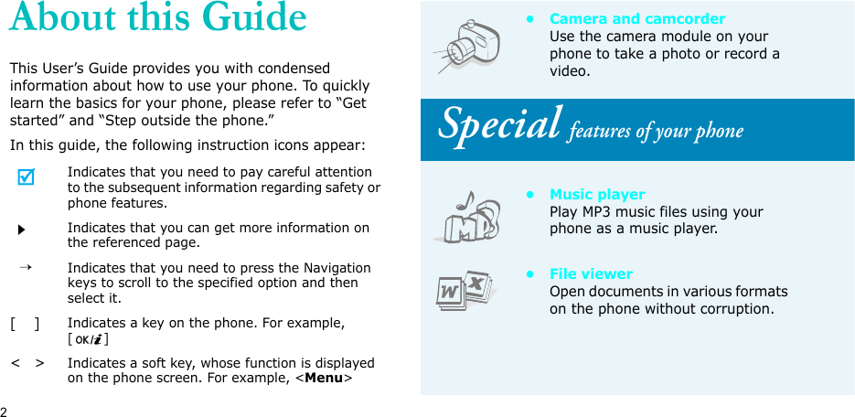 2About this GuideThis User’s Guide provides you with condensed information about how to use your phone. To quickly learn the basics for your phone, please refer to “Get started” and “Step outside the phone.”In this guide, the following instruction icons appear:Indicates that you need to pay careful attention to the subsequent information regarding safety or phone features.Indicates that you can get more information on the referenced page.  →Indicates that you need to press the Navigation keys to scroll to the specified option and then select it.[    ]Indicates a key on the phone. For example, []&lt;   &gt;Indicates a soft key, whose function is displayed on the phone screen. For example, &lt;Menu&gt;• Camera and camcorderUse the camera module on your phone to take a photo or record a video. Special features of your phone•Music playerPlay MP3 music files using your phone as a music player.• File viewerOpen documents in various formats on the phone without corruption.