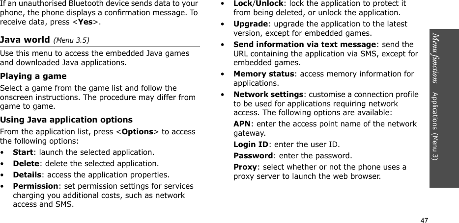 Menu functions    Applications(Menu 3)47If an unauthorised Bluetooth device sends data to your phone, the phone displays a confirmation message. To receive data, press &lt;Yes&gt;.Java world(Menu 3.5)Use this menu to access the embedded Java games and downloaded Java applications.Playing a gameSelect a game from the game list and follow the onscreen instructions. The procedure may differ from game to game.Using Java application optionsFrom the application list, press &lt;Options&gt; to access the following options:•Start: launch the selected application.•Delete: delete the selected application.•Details: access the application properties.•Permission: set permission settings for services charging you additional costs, such as network access and SMS.•Lock/Unlock: lock the application to protect it from being deleted, or unlock the application.•Upgrade: upgrade the application to the latest version, except for embedded games.•Send information via text message: send the URL containing the application via SMS, except for embedded games.•Memory status: access memory information for applications.•Network settings: customise a connection profile to be used for applications requiring network access. The following options are available:APN: enter the access point name of the network gateway.Login ID: enter the user ID.Password: enter the password.Proxy: select whether or not the phone uses a proxy server to launch the web browser.