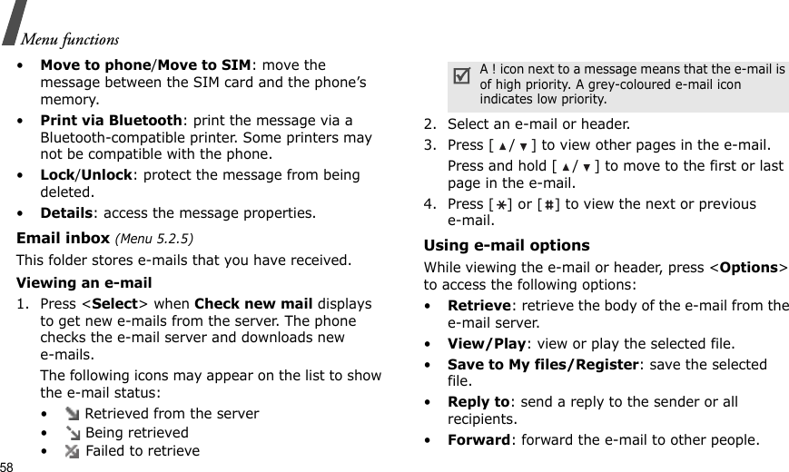 58Menu functions•Move to phone/Move to SIM: move the message between the SIM card and the phone’s memory.•Print via Bluetooth: print the message via a Bluetooth-compatible printer. Some printers may not be compatible with the phone.•Lock/Unlock: protect the message from being deleted.•Details: access the message properties.Email inbox (Menu 5.2.5)This folder stores e-mails that you have received.Viewing an e-mail1. Press &lt;Select&gt; when Check new mail displays to get new e-mails from the server. The phone checks the e-mail server and downloads new e-mails. The following icons may appear on the list to show the e-mail status:•  Retrieved from the server• Being retrieved•  Failed to retrieve2. Select an e-mail or header.3. Press [ / ] to view other pages in the e-mail. Press and hold [ / ] to move to the first or last page in the e-mail.4. Press [] or [] to view the next or previous e-mail.Using e-mail optionsWhile viewing the e-mail or header, press &lt;Options&gt; to access the following options:•Retrieve: retrieve the body of the e-mail from the e-mail server.•View/Play: view or play the selected file.•Save to My files/Register: save the selected file.•Reply to: send a reply to the sender or all recipients.•Forward: forward the e-mail to other people.A ! icon next to a message means that the e-mail is of high priority. A grey-coloured e-mail icon indicates low priority.