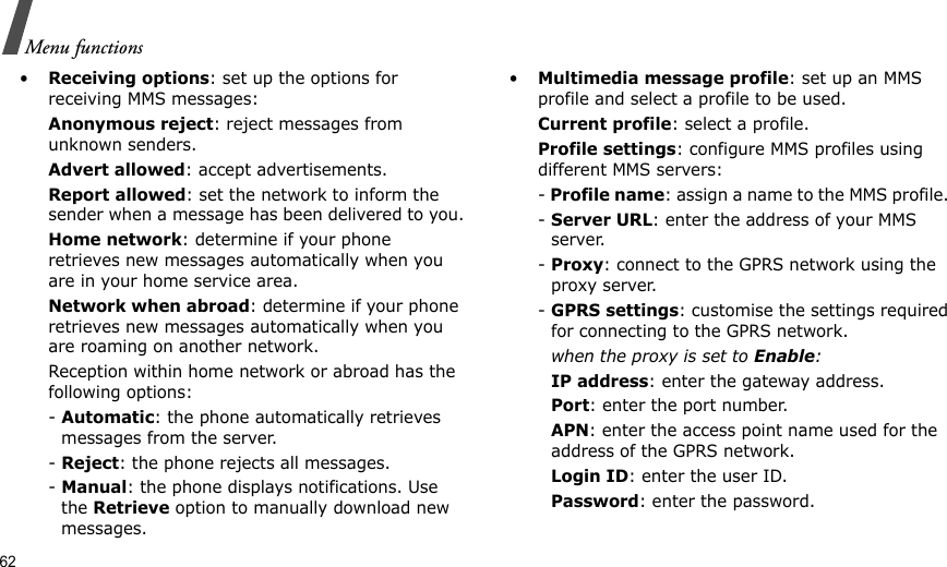 62Menu functions•Receiving options: set up the options for receiving MMS messages:Anonymous reject: reject messages from unknown senders.Advert allowed: accept advertisements.Report allowed: set the network to inform the sender when a message has been delivered to you.Home network: determine if your phone retrieves new messages automatically when you are in your home service area.Network when abroad: determine if your phone retrieves new messages automatically when you are roaming on another network.Reception within home network or abroad has the following options:- Automatic: the phone automatically retrieves messages from the server.- Reject: the phone rejects all messages.- Manual: the phone displays notifications. Use the Retrieve option to manually download new messages.•Multimedia message profile: set up an MMS profile and select a profile to be used.Current profile: select a profile.Profile settings: configure MMS profiles using different MMS servers:- Profile name: assign a name to the MMS profile. - Server URL: enter the address of your MMS server.- Proxy: connect to the GPRS network using the proxy server.- GPRS settings: customise the settings required for connecting to the GPRS network.when the proxy is set to Enable:IP address: enter the gateway address.Port: enter the port number.APN: enter the access point name used for the address of the GPRS network.Login ID: enter the user ID.Password: enter the password.