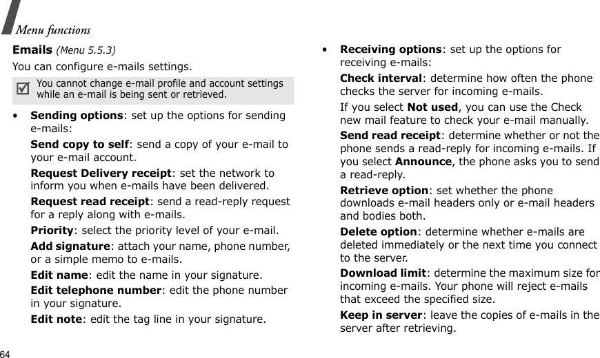 64Menu functionsEmails (Menu 5.5.3)You can configure e-mails settings.•Sending options: set up the options for sending e-mails:Send copy to self: send a copy of your e-mail to your e-mail account.Request Delivery receipt: set the network to inform you when e-mails have been delivered.Request read receipt: send a read-reply request for a reply along with e-mails.Priority: select the priority level of your e-mail.Add signature: attach your name, phone number, or a simple memo to e-mails.Edit name: edit the name in your signature.Edit telephone number: edit the phone number in your signature.Edit note: edit the tag line in your signature.•Receiving options: set up the options for receiving e-mails:Check interval: determine how often the phone checks the server for incoming e-mails.If you select Not used, you can use the Check new mail feature to check your e-mail manually.Send read receipt: determine whether or not the phone sends a read-reply for incoming e-mails. If you select Announce, the phone asks you to send a read-reply.Retrieve option: set whether the phone downloads e-mail headers only or e-mail headers and bodies both.Delete option: determine whether e-mails are deleted immediately or the next time you connect to the server.Download limit: determine the maximum size for incoming e-mails. Your phone will reject e-mails that exceed the specified size.Keep in server: leave the copies of e-mails in the server after retrieving.You cannot change e-mail profile and account settings while an e-mail is being sent or retrieved.