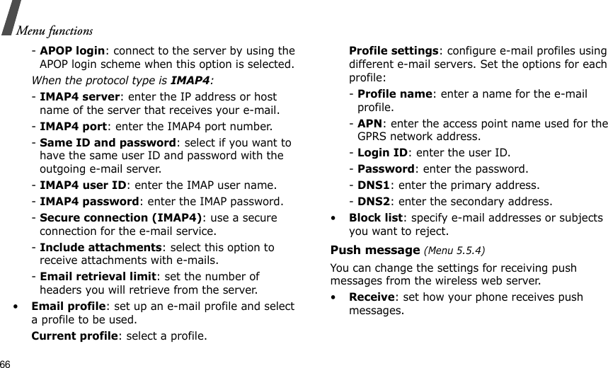 66Menu functions- APOP login: connect to the server by using the APOP login scheme when this option is selected.When the protocol type is IMAP4:- IMAP4 server: enter the IP address or host name of the server that receives your e-mail.- IMAP4 port: enter the IMAP4 port number.- Same ID and password: select if you want to have the same user ID and password with the outgoing e-mail server.- IMAP4 user ID: enter the IMAP user name.- IMAP4 password: enter the IMAP password.- Secure connection (IMAP4): use a secure connection for the e-mail service.- Include attachments: select this option to receive attachments with e-mails.- Email retrieval limit: set the number of headers you will retrieve from the server.•Email profile: set up an e-mail profile and select a profile to be used.Current profile: select a profile.Profile settings: configure e-mail profiles using different e-mail servers. Set the options for each profile:- Profile name: enter a name for the e-mail profile.- APN: enter the access point name used for the GPRS network address.- Login ID: enter the user ID.- Password: enter the password.- DNS1: enter the primary address.- DNS2: enter the secondary address.•Block list: specify e-mail addresses or subjects you want to reject.Push message (Menu 5.5.4)You can change the settings for receiving push messages from the wireless web server. •Receive: set how your phone receives push messages.