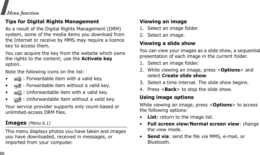 68Menu functionsTips for Digital Rights ManagementAs a result of the Digital Rights Management (DRM) system, some of the media items you download from the Internet or receive by MMS may require a licence key to access them. You can acquire the key from the website which owns the rights to the content; use the Activate key option. Note the following icons on the list: • : Forwardable item with a valid key.• : Forwardable item without a valid key.• : Unforwardable item with a valid key.• : Unforwardable item without a valid key.Your service provider supports only count-based or unlimited-access DRM files.Images(Menu 6.1)This menu displays photos you have taken and images you have downloaded, received in messages, or imported from your computer.Viewing an image1. Select an image folder.2. Select an image.Viewing a slide showYou can view your images as a slide show, a sequential presentation of each image in the current folder.1. Select an image folder.2. While viewing an image, press &lt;Options&gt; and select Create slide show.3. Select a time interval. The slide show begins.4. Press &lt;Back&gt; to stop the slide show.Using image optionsWhile viewing an image, press &lt;Options&gt; to access the following options:•List: return to the image list.•Full screen view/Normal screen view: change the view mode.•Send via: send the file via MMS, e-mail, or Bluetooth.