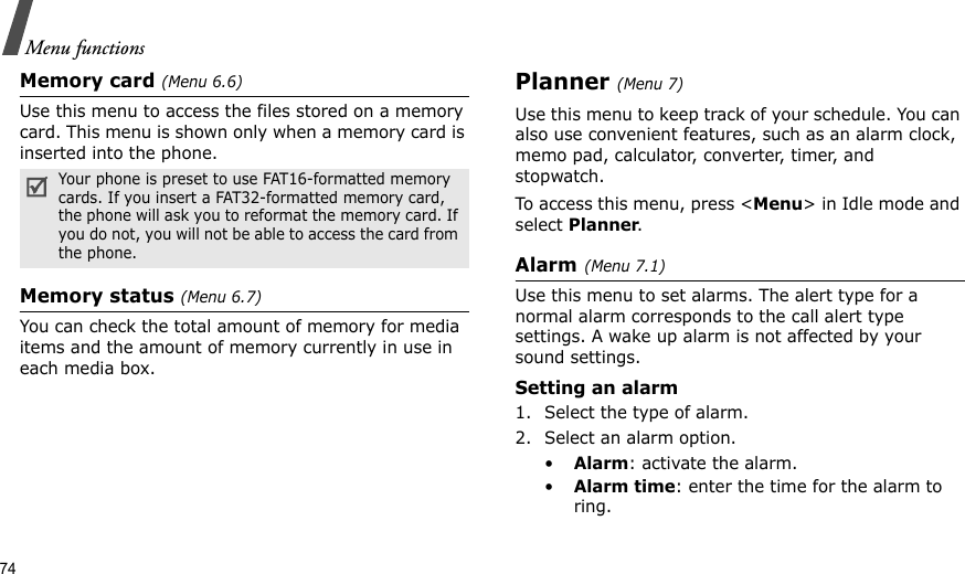 74Menu functionsMemory card (Menu 6.6)Use this menu to access the files stored on a memory card. This menu is shown only when a memory card is inserted into the phone.Memory status (Menu 6.7)You can check the total amount of memory for media items and the amount of memory currently in use in each media box.Planner(Menu 7) Use this menu to keep track of your schedule. You can also use convenient features, such as an alarm clock, memo pad, calculator, converter, timer, and stopwatch.To access this menu, press &lt;Menu&gt; in Idle mode and select Planner.Alarm(Menu 7.1) Use this menu to set alarms. The alert type for a normal alarm corresponds to the call alert type settings. A wake up alarm is not affected by your sound settings.Setting an alarm1. Select the type of alarm.2. Select an alarm option.•Alarm: activate the alarm.•Alarm time: enter the time for the alarm to ring.Your phone is preset to use FAT16-formatted memory cards. If you insert a FAT32-formatted memory card, the phone will ask you to reformat the memory card. If you do not, you will not be able to access the card from the phone.