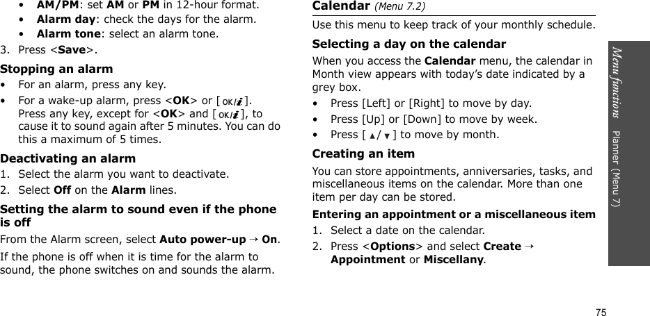 Menu functions    Planner(Menu 7)75•AM/PM: set AM or PM in 12-hour format.•Alarm day: check the days for the alarm.•Alarm tone: select an alarm tone.3. Press &lt;Save&gt;.Stopping an alarm• For an alarm, press any key.• For a wake-up alarm, press &lt;OK&gt; or [ ]. Press any key, except for &lt;OK&gt; and [ ], to cause it to sound again after 5 minutes. You can do this a maximum of 5 times.Deactivating an alarm1. Select the alarm you want to deactivate.2. Select Off on the Alarm lines.Setting the alarm to sound even if the phone is offFrom the Alarm screen, select Auto power-up → On.If the phone is off when it is time for the alarm to sound, the phone switches on and sounds the alarm.Calendar (Menu 7.2)Use this menu to keep track of your monthly schedule.Selecting a day on the calendarWhen you access the Calendar menu, the calendar in Month view appears with today’s date indicated by a grey box. • Press [Left] or [Right] to move by day.• Press [Up] or [Down] to move by week.• Press [ / ] to move by month.Creating an itemYou can store appointments, anniversaries, tasks, and miscellaneous items on the calendar. More than one item per day can be stored.Entering an appointment or a miscellaneous item1. Select a date on the calendar.2. Press &lt;Options&gt; and select Create → Appointment or Miscellany.