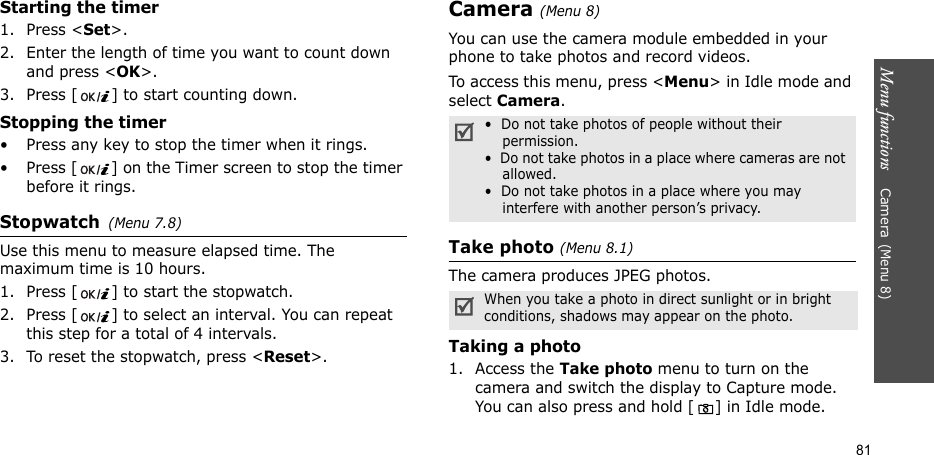 Menu functions    Camera(Menu 8)81Starting the timer1. Press &lt;Set&gt;.2. Enter the length of time you want to count down and press &lt;OK&gt;.3. Press [ ] to start counting down.Stopping the timer• Press any key to stop the timer when it rings.• Press [ ] on the Timer screen to stop the timer before it rings.Stopwatch(Menu 7.8)Use this menu to measure elapsed time. The maximum time is 10 hours.1. Press [ ] to start the stopwatch.2. Press [ ] to select an interval. You can repeat this step for a total of 4 intervals.3. To reset the stopwatch, press &lt;Reset&gt;.Camera(Menu 8) You can use the camera module embedded in your phone to take photos and record videos.To access this menu, press &lt;Menu&gt; in Idle mode and select Camera.Take photo (Menu 8.1)The camera produces JPEG photos. Taking a photo1. Access the Take photo menu to turn on the camera and switch the display to Capture mode. You can also press and hold [ ] in Idle mode.•  Do not take photos of people without their permission.•  Do not take photos in a place where cameras are not allowed.•  Do not take photos in a place where you may interfere with another person’s privacy.When you take a photo in direct sunlight or in bright conditions, shadows may appear on the photo.