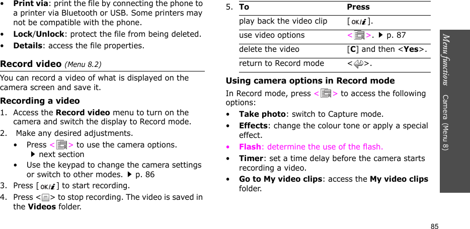 Menu functions    Camera(Menu 8)85•Print via: print the file by connecting the phone to a printer via Bluetooth or USB. Some printers may not be compatible with the phone.•Lock/Unlock: protect the file from being deleted.•Details: access the file properties.Record video (Menu 8.2)You can record a video of what is displayed on the camera screen and save it.Recording a video1. Access the Record video menu to turn on the camera and switch the display to Record mode.2.  Make any desired adjustments. •Press &lt;&gt; to use the camera options. next section• Use the keypad to change the camera settings or switch to other modes.p. 863. Press [ ] to start recording.4. Press &lt; &gt; to stop recording. The video is saved in the Videos folder.Using camera options in Record modeIn Record mode, press &lt;&gt; to access the following options:•Take photo: switch to Capture mode.•Effects: change the colour tone or apply a special effect.•Flash: determine the use of the flash.•Timer: set a time delay before the camera starts recording a video.•Go to My video clips: access the My video clips folder.5.To Pressplay back the video clip [ ].use video options &lt;&gt;.p. 87delete the video [C] and then &lt;Yes&gt;.return to Record mode &lt; &gt;.
