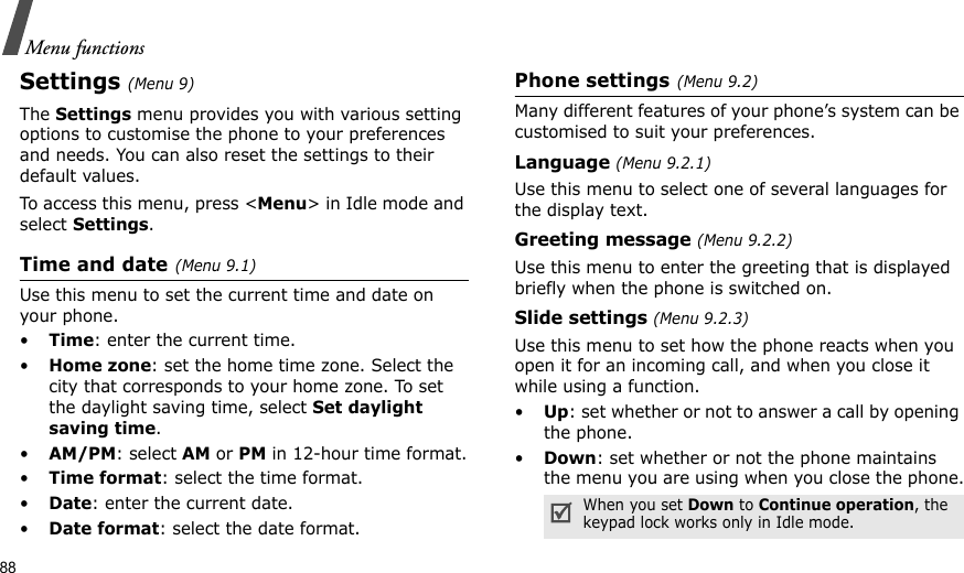 88Menu functionsSettings(Menu 9) The Settings menu provides you with various setting options to customise the phone to your preferences and needs. You can also reset the settings to their default values.To access this menu, press &lt;Menu&gt; in Idle mode and select Settings.Time and date(Menu 9.1)Use this menu to set the current time and date on your phone.•Time: enter the current time.•Home zone: set the home time zone. Select the city that corresponds to your home zone. To set the daylight saving time, select Set daylight saving time.•AM/PM: select AM or PM in 12-hour time format.•Time format: select the time format.•Date: enter the current date.•Date format: select the date format.Phone settings(Menu 9.2)Many different features of your phone’s system can be customised to suit your preferences.Language (Menu 9.2.1)Use this menu to select one of several languages for the display text.Greeting message (Menu 9.2.2)Use this menu to enter the greeting that is displayed briefly when the phone is switched on.Slide settings (Menu 9.2.3)Use this menu to set how the phone reacts when you open it for an incoming call, and when you close it while using a function.•Up: set whether or not to answer a call by opening the phone.•Down: set whether or not the phone maintains the menu you are using when you close the phone.When you set Down to Continue operation, the keypad lock works only in Idle mode.