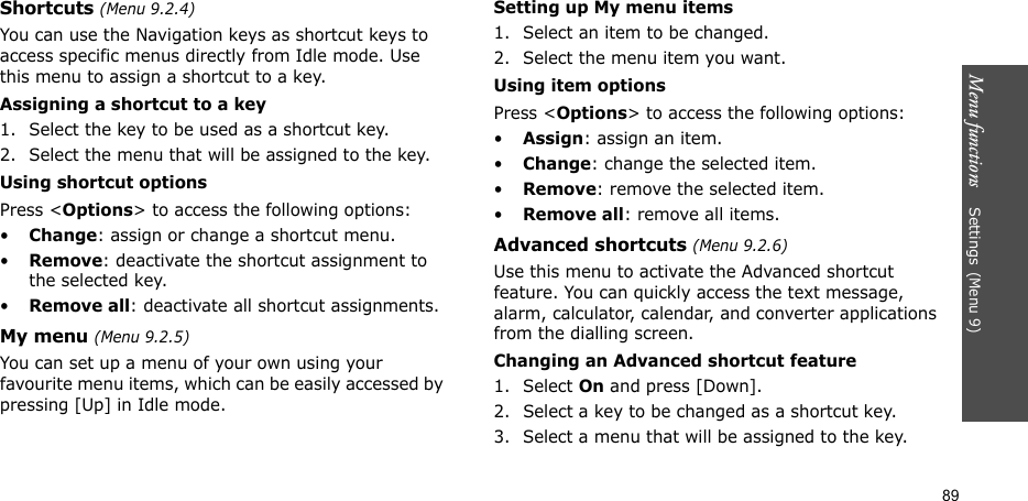 Menu functions    Settings(Menu 9)89Shortcuts (Menu 9.2.4)You can use the Navigation keys as shortcut keys to access specific menus directly from Idle mode. Use this menu to assign a shortcut to a key.Assigning a shortcut to a key1. Select the key to be used as a shortcut key.2. Select the menu that will be assigned to the key.Using shortcut optionsPress &lt;Options&gt; to access the following options:•Change: assign or change a shortcut menu.•Remove: deactivate the shortcut assignment to the selected key.•Remove all: deactivate all shortcut assignments.My menu (Menu 9.2.5)You can set up a menu of your own using your favourite menu items, which can be easily accessed by pressing [Up] in Idle mode.Setting up My menu items1. Select an item to be changed.2. Select the menu item you want.Using item optionsPress &lt;Options&gt; to access the following options:•Assign: assign an item.•Change: change the selected item.•Remove: remove the selected item.•Remove all: remove all items.Advanced shortcuts (Menu 9.2.6)Use this menu to activate the Advanced shortcut feature. You can quickly access the text message, alarm, calculator, calendar, and converter applications from the dialling screen.Changing an Advanced shortcut feature1. Select On and press [Down].2. Select a key to be changed as a shortcut key.3. Select a menu that will be assigned to the key.