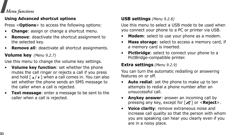 90Menu functionsUsing Advanced shortcut optionsPress &lt;Options&gt; to access the following options:•Change: assign or change a shortcut menu.•Remove: deactivate the shortcut assignment to the selected key.•Remove all: deactivate all shortcut assignments.Volume key(Menu 9.2.7)Use this menu to change the volume key settings.•Volume key function: set whether the phone mutes the call ringer or rejects a call if you press and hold [ / ] when a call comes in. You can also set whether the phone sends an SMS message to the caller when a call is rejected.•Text message: enter a message to be sent to the caller when a call is rejected.USB settings (Menu 9.2.8)Use this menu to select a USB mode to be used when you connect your phone to a PC or printer via USB.•Modem: select to use your phone as a modem.•Mass storage: select to access a memory card, if a memory card is inserted.•Pictbridge: select to connect your phone to a PictBridge-compatible printer.Extra settings (Menu 9.2.9)You can turn the automatic redialling or answering features on or off.•Auto redial: set the phone to make up to ten attempts to redial a phone number after an unsuccessful call.•Anykey answer: answer an incoming call by pressing any key, except for [ ] or &lt;Reject&gt;. •Voice clarity: remove extraneous noise and increase call quality so that the person with whom you are speaking can hear you clearly even if you are in a noisy place.