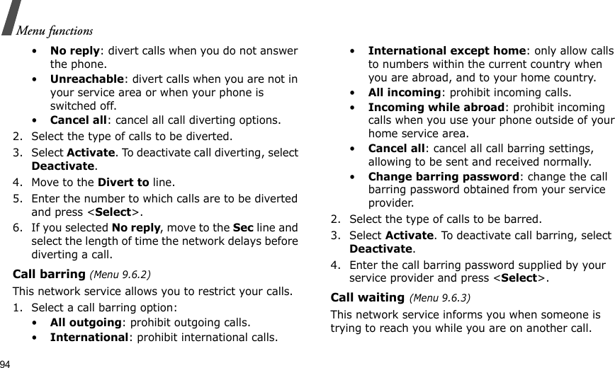 94Menu functions•No reply: divert calls when you do not answer the phone.•Unreachable: divert calls when you are not in your service area or when your phone is switched off.•Cancel all: cancel all call diverting options.2. Select the type of calls to be diverted.3. Select Activate. To deactivate call diverting, select Deactivate.4. Move to the Divert to line.5. Enter the number to which calls are to be diverted and press &lt;Select&gt;.6. If you selected No reply, move to the Sec line and select the length of time the network delays before diverting a call.Call barring (Menu 9.6.2)This network service allows you to restrict your calls.1. Select a call barring option:•All outgoing: prohibit outgoing calls.•International: prohibit international calls.•International except home: only allow calls to numbers within the current country when you are abroad, and to your home country.•All incoming: prohibit incoming calls.•Incoming while abroad: prohibit incoming calls when you use your phone outside of your home service area.•Cancel all: cancel all call barring settings, allowing to be sent and received normally.•Change barring password: change the call barring password obtained from your service provider.2. Select the type of calls to be barred. 3. Select Activate. To deactivate call barring, select Deactivate.4. Enter the call barring password supplied by your service provider and press &lt;Select&gt;.Call waiting(Menu 9.6.3)This network service informs you when someone is trying to reach you while you are on another call.