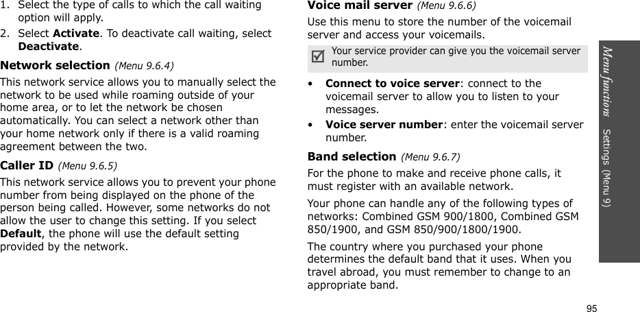 Menu functions    Settings(Menu 9)951. Select the type of calls to which the call waiting option will apply.2. Select Activate. To deactivate call waiting, select Deactivate. Network selection(Menu 9.6.4)This network service allows you to manually select the network to be used while roaming outside of your home area, or to let the network be chosen automatically. You can select a network other than your home network only if there is a valid roaming agreement between the two.Caller ID(Menu 9.6.5)This network service allows you to prevent your phone number from being displayed on the phone of the person being called. However, some networks do not allow the user to change this setting. If you select Default, the phone will use the default setting provided by the network.Voice mail server(Menu 9.6.6)Use this menu to store the number of the voicemail server and access your voicemails.•Connect to voice server: connect to the voicemail server to allow you to listen to your messages.•Voice server number: enter the voicemail server number.Band selection(Menu 9.6.7)For the phone to make and receive phone calls, it must register with an available network. Your phone can handle any of the following types of networks: Combined GSM 900/1800, Combined GSM 850/1900, and GSM 850/900/1800/1900.The country where you purchased your phone determines the default band that it uses. When you travel abroad, you must remember to change to an appropriate band. Your service provider can give you the voicemail server number.