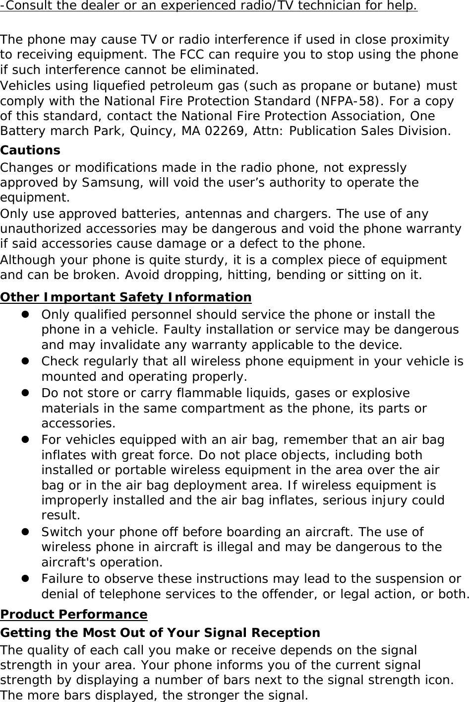 -Consult the dealer or an experienced radio/TV technician for help.  The phone may cause TV or radio interference if used in close proximity to receiving equipment. The FCC can require you to stop using the phone if such interference cannot be eliminated. Vehicles using liquefied petroleum gas (such as propane or butane) must comply with the National Fire Protection Standard (NFPA-58). For a copy of this standard, contact the National Fire Protection Association, One Battery march Park, Quincy, MA 02269, Attn: Publication Sales Division. Cautions Changes or modifications made in the radio phone, not expressly approved by Samsung, will void the user’s authority to operate the equipment. Only use approved batteries, antennas and chargers. The use of any unauthorized accessories may be dangerous and void the phone warranty if said accessories cause damage or a defect to the phone. Although your phone is quite sturdy, it is a complex piece of equipment and can be broken. Avoid dropping, hitting, bending or sitting on it. Other Important Safety Information  Only qualified personnel should service the phone or install the phone in a vehicle. Faulty installation or service may be dangerous and may invalidate any warranty applicable to the device.  Check regularly that all wireless phone equipment in your vehicle is mounted and operating properly.  Do not store or carry flammable liquids, gases or explosive materials in the same compartment as the phone, its parts or accessories.  For vehicles equipped with an air bag, remember that an air bag inflates with great force. Do not place objects, including both installed or portable wireless equipment in the area over the air bag or in the air bag deployment area. If wireless equipment is improperly installed and the air bag inflates, serious injury could result.  Switch your phone off before boarding an aircraft. The use of wireless phone in aircraft is illegal and may be dangerous to the aircraft&apos;s operation.  Failure to observe these instructions may lead to the suspension or denial of telephone services to the offender, or legal action, or both. Product Performance Getting the Most Out of Your Signal Reception The quality of each call you make or receive depends on the signal strength in your area. Your phone informs you of the current signal strength by displaying a number of bars next to the signal strength icon. The more bars displayed, the stronger the signal. 