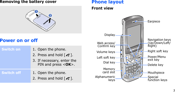 7Removing the battery coverPower on or offPhone layoutFront viewSwitch on1. Open the phone.2. Press and hold [ ].3. If necessary, enter the PIN and press &lt;OK&gt;.Switch off1. Open the phone.2. Press and hold [ ].Special function keysEarpieceDisplayMouthpieceVolume keysDial keyMemorycard slotNavigation keys (Up/Down/Left/Right)Power/Menu exit keyRight soft keyDelete keyWeb access/Confirm keyLeft soft keyAlphanumerickeys