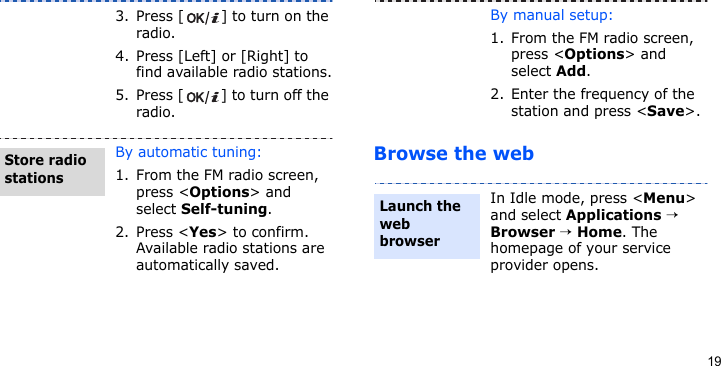 19Browse the web3. Press [ ] to turn on the radio.4. Press [Left] or [Right] to find available radio stations.5. Press [ ] to turn off the radio.By automatic tuning:1. From the FM radio screen, press &lt;Options&gt; and select Self-tuning.2. Press &lt;Yes&gt; to confirm. Available radio stations are automatically saved.Store radio stationsBy manual setup:1. From the FM radio screen, press &lt;Options&gt; and select Add.2. Enter the frequency of the station and press &lt;Save&gt;.In Idle mode, press &lt;Menu&gt; and select Applications → Browser → Home. The homepage of your service provider opens.Launch the web browser