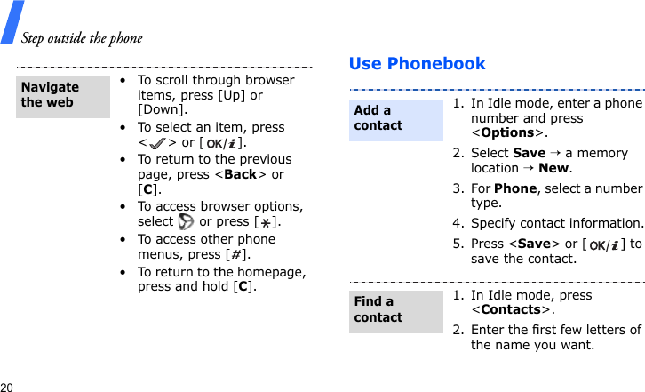 Step outside the phone20Use Phonebook• To scroll through browser items, press [Up] or [Down]. • To select an item, press &lt;&gt; or [ ].• To return to the previous page, press &lt;Back&gt; or [C].• To access browser options, select   or press [ ].• To access other phone menus, press [ ].• To return to the homepage, press and hold [C].Navigate the web1. In Idle mode, enter a phone number and press &lt;Options&gt;.2. Select Save → a memory location → New.3. For Phone, select a number type.4. Specify contact information.5. Press &lt;Save&gt; or [ ] to save the contact.1. In Idle mode, press &lt;Contacts&gt;.2. Enter the first few letters of the name you want.Add a contactFind a contact