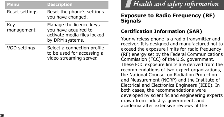 36Health and safety informationExposure to Radio Frequency (RF) SignalsCertification Information (SAR)Your wireless phone is a radio transmitter and receiver. It is designed and manufactured not to exceed the exposure limits for radio frequency (RF) energy set by the Federal Communications Commission (FCC) of the U.S. government. These FCC exposure limits are derived from the recommendations of two expert organizations, the National Counsel on Radiation Protection and Measurement (NCRP) and the Institute of Electrical and Electronics Engineers (IEEE). In both cases, the recommendations were developed by scientific and engineering experts drawn from industry, government, and academia after extensive reviews of the Reset settings Reset the phone’s settings you have changed.Key managementManage the licence keys you have acquired to activate media files locked by DRM systems.VOD settings Select a connection profile to be used for accessing a video streaming server.Menu Description