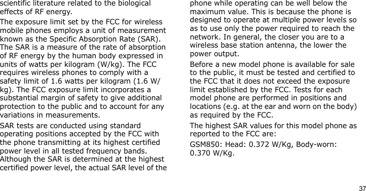 37scientific literature related to the biological effects of RF energy.The exposure limit set by the FCC for wireless mobile phones employs a unit of measurement known as the Specific Absorption Rate (SAR). The SAR is a measure of the rate of absorption of RF energy by the human body expressed in units of watts per kilogram (W/kg). The FCC requires wireless phones to comply with a safety limit of 1.6 watts per kilogram (1.6 W/kg). The FCC exposure limit incorporates a substantial margin of safety to give additional protection to the public and to account for any variations in measurements.SAR tests are conducted using standard operating positions accepted by the FCC with the phone transmitting at its highest certified power level in all tested frequency bands. Although the SAR is determined at the highest certified power level, the actual SAR level of the phone while operating can be well below the maximum value. This is because the phone is designed to operate at multiple power levels so as to use only the power required to reach the network. In general, the closer you are to a wireless base station antenna, the lower the power output.Before a new model phone is available for sale to the public, it must be tested and certified to the FCC that it does not exceed the exposure limit established by the FCC. Tests for each model phone are performed in positions and locations (e.g. at the ear and worn on the body) as required by the FCC.  The highest SAR values for this model phone as reported to the FCC are: GSM850: Head: 0.372 W/Kg, Body-worn: 0.370 W/Kg.