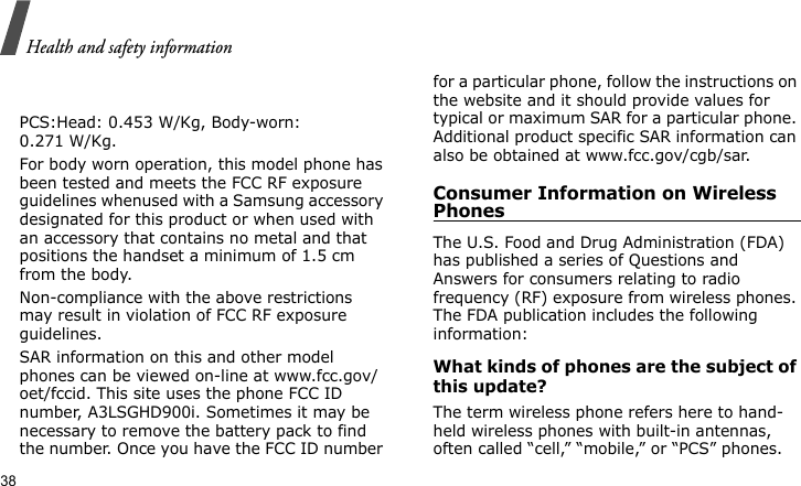 Health and safety information38      PCS:Head: 0.453 W/Kg, Body-worn: 0.271 W/Kg.For body worn operation, this model phone has been tested and meets the FCC RF exposure guidelines whenused with a Samsung accessory designated for this product or when used with an accessory that contains no metal and that positions the handset a minimum of 1.5 cm from the body. Non-compliance with the above restrictions may result in violation of FCC RF exposure guidelines.SAR information on this and other model phones can be viewed on-line at www.fcc.gov/oet/fccid. This site uses the phone FCC ID number, A3LSGHD900i. Sometimes it may be necessary to remove the battery pack to find the number. Once you have the FCC ID number for a particular phone, follow the instructions on the website and it should provide values for typical or maximum SAR for a particular phone. Additional product specific SAR information can also be obtained at www.fcc.gov/cgb/sar.Consumer Information on Wireless PhonesThe U.S. Food and Drug Administration (FDA) has published a series of Questions and Answers for consumers relating to radio frequency (RF) exposure from wireless phones. The FDA publication includes the following information:What kinds of phones are the subject of this update?The term wireless phone refers here to hand-held wireless phones with built-in antennas, often called “cell,” “mobile,” or “PCS” phones. 