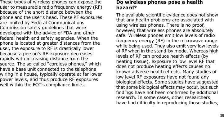 39These types of wireless phones can expose the user to measurable radio frequency energy (RF) because of the short distance between the phone and the user&apos;s head. These RF exposures are limited by Federal Communications Commission safety guidelines that were developed with the advice of FDA and other federal health and safety agencies. When the phone is located at greater distances from the user, the exposure to RF is drastically lower because a person&apos;s RF exposure decreases rapidly with increasing distance from the source. The so-called “cordless phones,” which have a base unit connected to the telephone wiring in a house, typically operate at far lower power levels, and thus produce RF exposures well within the FCC&apos;s compliance limits.Do wireless phones pose a health hazard?The available scientific evidence does not show that any health problems are associated with using wireless phones. There is no proof, however, that wireless phones are absolutely safe. Wireless phones emit low levels of radio frequency energy (RF) in the microwave range while being used. They also emit very low levels of RF when in the stand-by mode. Whereas high levels of RF can produce health effects (by heating tissue), exposure to low level RF that does not produce heating effects causes no known adverse health effects. Many studies of low level RF exposures have not found any biological effects. Some studies have suggested that some biological effects may occur, but such findings have not been confirmed by additional research. In some cases, other researchers have had difficulty in reproducing those studies, 